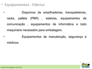 • Dispomos de empilhadeiras, transpaleteiras,
racks, pallets (PBR) , esteiras, equipamentos de
comunicação , equipamentos de informática e todo
maquinário necessário para embalagem.
• Equipamentos de manutenção, segurança e
médicos.
• Equipamentos - Fábrica
www.bomgole.com.br
 