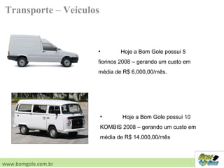 Transporte – Veículos
• Hoje a Bom Gole possui 5
fiorinos 2008 – gerando um custo em
média de R$ 6.000,00/mês.
• Hoje a Bom Gole possui 10
KOMBIS 2008 – gerando um custo em
média de R$ 14.000,00/mês
www.bomgole.com.br
 