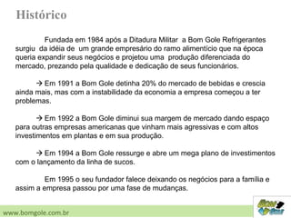 Histórico
Fundada em 1984 após a Ditadura Militar a Bom Gole Refrigerantes
surgiu da idéia de um grande empresário do ramo alimentício que na época
queria expandir seus negócios e projetou uma produção diferenciada do
mercado, prezando pela qualidade e dedicação de seus funcionários.
 Em 1991 a Bom Gole detinha 20% do mercado de bebidas e crescia
ainda mais, mas com a instabilidade da economia a empresa começou a ter
problemas.
 Em 1992 a Bom Gole diminui sua margem de mercado dando espaço
para outras empresas americanas que vinham mais agressivas e com altos
investimentos em plantas e em sua produção.
 Em 1994 a Bom Gole ressurge e abre um mega plano de investimentos
com o lançamento da linha de sucos.
Em 1995 o seu fundador falece deixando os negócios para a família e
assim a empresa passou por uma fase de mudanças.
www.bomgole.com.br
 