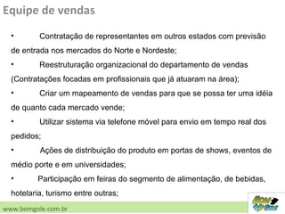 Equipe de vendas
• Contratação de representantes em outros estados com previsão
de entrada nos mercados do Norte e Nordeste;
• Reestruturação organizacional do departamento de vendas
(Contratações focadas em profissionais que já atuaram na área);
• Criar um mapeamento de vendas para que se possa ter uma idéia
de quanto cada mercado vende;
• Utilizar sistema via telefone móvel para envio em tempo real dos
pedidos;
• Ações de distribuição do produto em portas de shows, eventos de
médio porte e em universidades;
• Participação em feiras do segmento de alimentação, de bebidas,
hotelaria, turismo entre outras;
www.bomgole.com.br
 