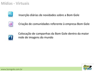 Mídias - Virtuais
www.bomgole.com.br
Inserção diárias de novidades sobre a Bom Gole
Criação de comunidades referente à empresa Bom Gole
Colocação de campanhas da Bom Gole dentro da maior
rede de imagens do mundo
 