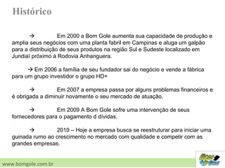 Histórico
 Em 2000 a Bom Gole aumenta sua capacidade de produção e
amplia seus negócios com uma planta fabril em Campinas e aluga um galpão
para a distribuição de seus produtos na região Sul e Sudeste localizado em
Jundiaí próximo à Rodovia Anhanguera.
 Em 2006 a família de seu fundador sai do negócio e vende a fábrica
para um grupo investidor o grupo HD+
 Em 2007 a empresa passa por alguns problemas financeiros e
é obrigada a diminuir novamente o seu mercado de atuação.
 Em 2009 A Bom Gole sofre uma intervenção de seus
fornecedores para o pagamento d dívidas.
 2010 – Hoje a empresa busca se reestruturar para iniciar uma
guinada rumo ao crescimento no mercado com qualidade e competir com as
grandes empresas.
www.bomgole.com.br
 