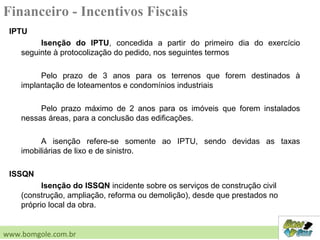 IPTU
Isenção do IPTU, concedida a partir do primeiro dia do exercício
seguinte à protocolização do pedido, nos seguintes termos
Pelo prazo de 3 anos para os terrenos que forem destinados à
implantação de loteamentos e condomínios industriais
Pelo prazo máximo de 2 anos para os imóveis que forem instalados
nessas áreas, para a conclusão das edificações.
A isenção refere-se somente ao IPTU, sendo devidas as taxas
imobiliárias de lixo e de sinistro.
ISSQN
Isenção do ISSQN incidente sobre os serviços de construção civil
(construção, ampliação, reforma ou demolição), desde que prestados no
próprio local da obra.
www.bomgole.com.br
Financeiro - Incentivos Fiscais
 