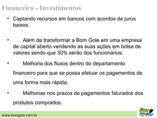 • Captando recursos em bancos com acordos de juros
baixos.
• Além de transformar a Bom Gole em uma empresa
de capital aberto vendendo as suas ações em bolsa de
valores sendo que 30% serão dos funcionários;
• Melhoria dos fluxos dentro do departamento
financeiro para que se possa efetuar os pagamentos de
uma forma mais rápida;
• Melhorias nos prazos de pagamentos faturados dos
produtos comprados.
Financeiro - Investimentos
www.bomgole.com.br
 