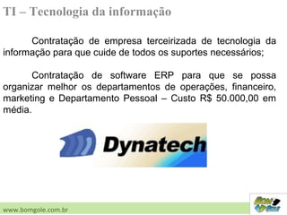 TI – Tecnologia da informação
Contratação de empresa terceirizada de tecnologia da
informação para que cuide de todos os suportes necessários;
Contratação de software ERP para que se possa
organizar melhor os departamentos de operações, financeiro,
marketing e Departamento Pessoal – Custo R$ 50.000,00 em
média.
www.bomgole.com.br
 