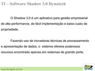 TI – Software Shadow 3.0 Dynatech
O Shadow 3.0 é um aplicativo para gestão empresarial
de alta performance, de fácil implementação e baixo custo de
propriedade.
Fazendo uso de inovadoras técnicas de processamento
e apresentação de dados, o sistema oferece poderosos
recursos encontrado apenas em sistemas de grande porte.
www.bomgole.com.br
 