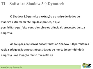TI – Software Shadow 3.0 Dynatech
O Shadow 3.0 permite a extração e análise de dados de
maneira extremamente rápida e prática, o que
possibilita o perfeito controle sobre os principais processos de sua
empresa.
As soluções exclusivas encontradas no Shadow 3.0 permitem a
rápida adequação a novas necessidades de mercado permitindo à
empresa uma atuação muito mais efetiva
www.bomgole.com.br
 