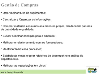• Obter melhor fluxo de suprimentos;
• Centralizar e Organizar as informações;
• Comprar materiais e insumos aos menores preços, obedecendo padrões
de quantidade e qualidade;
• Buscar a melhor condição para a empresa;
• Melhorar o relacionamento com os fornecedores;
• Identificar falhas nos processos;
• Estabelecer metas e gerar relatórios de desempenho e análise do
departamento.
• Melhorar as negociações em obras
Gestão de Compras
www.bomgole.com.br
 