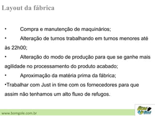 Layout da fábrica
• Compra e manutenção de maquinários;
• Alteração de turnos trabalhando em turnos menores até
às 22h00;
• Alteração do modo de produção para que se ganhe mais
agilidade no processamento do produto acabado;
• Aproximação da matéria prima da fábrica;
•Trabalhar com Just in time com os fornecedores para que
assim não tenhamos um alto fluxo de refugos.
www.bomgole.com.br
 