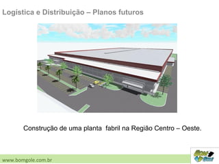 Logística e Distribuição – Planos futuros
Construção de uma planta fabril na Região Centro – Oeste.
www.bomgole.com.br
 