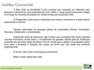 Análise Gerencial
A Bom Gole na atualidade é uma empresa que necessita de melhorias para
alcançar o crescimento. Com propostas de curto, médio e longo prazo buscaremos chegar
no 3º lugar do mercado de bebidas em vendas diretas ao consumidor final.
O Projeto Bom Gole busca o dinamismo de vendas e financeiro e o total conforto
operacional e humano.
Sempre valorizando os principais pilares de sustentação (Cliente, Fornecedor,
Natureza, Colaborador e a Sociedade).
Importante antes de propormos algo é saber que a empresa não possui grandes
volumes financeiros, sendo assim, o investimento de grandes valores para as mudanças
ocorrerão em um prazo longo de tempo e ter em mente que o objetivo da proposta é gerar
lucro para a empresa e redução nos custos de forma que não abale sua estrutura
organizacional.
E tornar a Bom Gole uma empresa sustentável.
Beba o futuro. Beba Bom Gole
www.bomgole.com.br
 