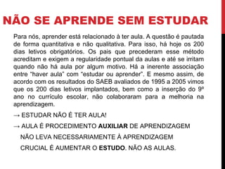 NÃO SE APRENDE SEM ESTUDAR
Para nós, aprender está relacionado à ter aula. A questão é pautada
de forma quantitativa e não qualitativa. Para isso, há hoje os 200
dias letivos obrigatórios. Os pais que precederam esse método
acreditam e exigem a regularidade pontual da aulas e até se irritam
quando não há aula por algum motivo. Há a inerente associação
entre “haver aula” com “estudar ou aprender”. E mesmo assim, de
acordo com os resultados do SAEB avaliados de 1995 a 2005 vimos
que os 200 dias letivos implantados, bem como a inserção do 9º
ano no currículo escolar, não colaboraram para a melhoria na
aprendizagem.
→ ESTUDAR NÃO É TER AULA!
→ AULA É PROCEDIMENTO AUXILIAR DE APRENDIZAGEM
NÃO LEVA NECESSARIAMENTE À APRENDIZAGEM
CRUCIAL É AUMENTAR O ESTUDO. NÃO AS AULAS.
 