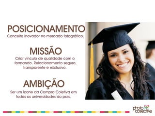 POSICIONAMENTO
Conceito inovador no mercado fotográfico.



            MISSÃO
    Criar vínculo de qualidade com o
   formando. Relacionamento seguro,
         transparente e exclusivo.



        AMBIÇÃO
 Ser um ícone da Compra Coletiva em
     todas as universidades do país.
 