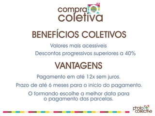 compra
               coletiva
      BENEFÍCIOS COLETIVOS
            Valores mais acessíveis
       Descontos progressivos superiores a 40%

              VANTAGENS
       Pagamento em até 12x sem juros.
Prazo de até 6 meses para o início do pagamento.
    O formando escolhe a melhor data para
          o pagamento das parcelas.
 