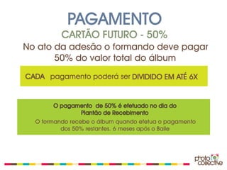 PAGAMENTO
          CARTÃO FUTURO - 50%
No ato da adesão o formando deve pagar
       50% do valor total do álbum
CADA pagamento poderá ser DIVIDIDO EM ATÉ 6X


       O pagamento de 50% é efetuado no dia do
              Plantão de Recebimento
  O formando recebe o álbum quando efetua o pagamento
          dos 50% restantes. 6 meses após o Baile
 