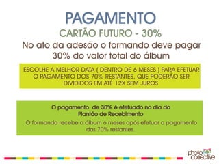 PAGAMENTO
           CARTÃO FUTURO - 30%
No ato da adesão o formando deve pagar
       30% do valor total do álbum
ESCOLHE A MELHOR DATA ( DENTRO DE 6 MESES ) PARA EFETUAR
   O PAGAMENTO DOS 70% RESTANTES, QUE PODERÃO SER
            DIVIDIDOS EM ATÉ 12X SEM JUROS


        O pagamento de 30% é efetuado no dia do
               Plantão de Recebimento
O formando recebe o álbum 6 meses após efetuar o pagamento
                    dos 70% restantes.
 