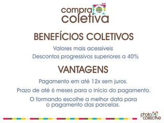 compra
               coletiva
      BENEFÍCIOS COLETIVOS
            Valores mais acessíveis
     Descontos progressivos superiores a 40%

              VANTAGENS
       Pagamento em até 12x sem juros.
Prazo de até 6 meses para o início do pagamento.
    O formando escolhe a melhor data para
          o pagamento das parcelas.
 