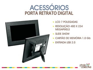 ACESSÓRIOS
PORTA RETRATO DIGITAL
             LCD 7 POLEGADAS
             RESOLUÇÃO 480 X 234
             MEGAPIXELS
             SLIDE SHOW
             CARTÃO DE MEMÓRIA 1.0 Gb
             ENTRADA USB 2.0
 