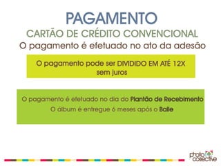 PAGAMENTO
 CARTÃO DE CRÉDITO CONVENCIONAL
O pagamento é efetuado no ato da adesão
    O pagamento pode ser DIVIDIDO EM ATÉ 12X
                  sem juros


O pagamento é efetuado no dia do Plantão de Recebimento
        O álbum é entregue 6 meses após o Baile
 