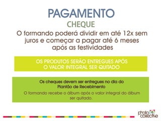 PAGAMENTO
                      CHEQUE
O formando poderá dividir em até 12x sem
   juros e começar a pagar até 6 meses
            após as festividades

       OS PRODUTOS SERÃO ENTREGUES APÓS
          O VALOR INTEGRAL SER QUITADO

         Os cheques devem ser entregues no dia do
                 Plantão de Recebimento
  O formando recebe o álbum após o valor integral do álbum
                       ser quitado.
 
