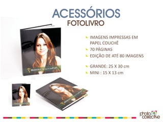 ACESSÓRIOS
  FOTOLIVRO
       IMAGENS IMPRESSAS EM
       PAPEL COUCHÊ
       70 PÁGINAS
       EDIÇÃO DE ATÉ 80 IMAGENS

       GRANDE: 25 X 30 cm
       MINI : 15 X 13 cm
 
