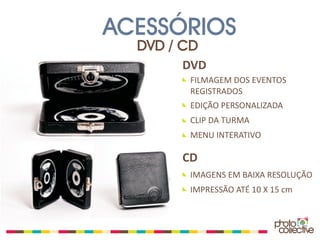 ACESSÓRIOS
  DVD / CD
       DVD
        FILMAGEM DOS EVENTOS
        REGISTRADOS
        EDIÇÃO PERSONALIZADA
        CLIP DA TURMA
        MENU INTERATIVO

       CD
        IMAGENS EM BAIXA RESOLUÇÃO
        IMPRESSÃO ATÉ 10 X 15 cm
 