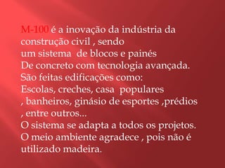 M-100 é a inovação da indústria da construção civil , sendo um sistema  de blocos e painésDe concreto com tecnologia avançada.São feitas edificações como:Escolas, creches, casa  populares , banheiros, ginásio de esportes ,prédios , entre outros...O sistema se adapta a todos os projetos.O meio ambiente agradece , pois não é utilizado madeira.