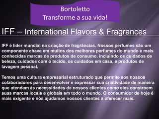 IFF – International Flavors & Fragrances
IFF é líder mundial na criação de fragrâncias. Nossos perfumes são um
componente chave em muitos dos melhores perfumes do mundo e mais
conhecidas marcas de produtos de consumo, incluindo os cuidados de
beleza, cuidados com o tecido, os cuidados em casa, e produtos de
lavagem pessoal.
Temos uma cultura empresarial estruturado que permite aos nossos
colaboradores para desenvolver e expressar sua criatividade de maneira
que atendam às necessidades de nossos clientes como eles constroem
suas marcas locais e globais em todo o mundo. O consumidor de hoje é
mais exigente e nós ajudamos nossos clientes a oferecer mais.
Bortoletto
Transforme a sua vida!
 