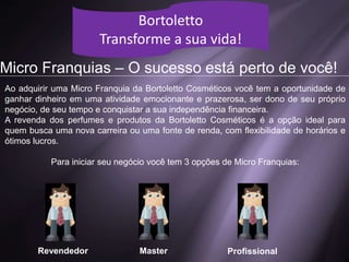 Simulação de Vendas
Bortoletto
Transforme a sua vida!
1 Perfume / Dia
R$ 2.400,00
3 Perfumes / Dia
R$ 4.950,00
10 Perfumes / Dia
R$ 16.200,00
VALOR LÍQUIDO
Bortoletto
Transforme a sua vida!
Micro Franquias – O sucesso está perto de você!
Revendedor Master Profissional
Ao adquirir uma Micro Franquia da Bortoletto Cosméticos você tem a oportunidade de
ganhar dinheiro em uma atividade emocionante e prazerosa, ser dono de seu próprio
negócio, de seu tempo e conquistar a sua independência financeira.
A revenda dos perfumes e produtos da Bortoletto Cosméticos é a opção ideal para
quem busca uma nova carreira ou uma fonte de renda, com flexibilidade de horários e
ótimos lucros.
Para iniciar seu negócio você tem 3 opções de Micro Franquias:
 