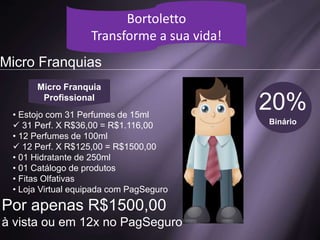 Simulação de Vendas
Bortoletto
Transforme a sua vida!
1 Perfume / Dia
R$ 2.400,00
3 Perfumes / Dia
R$ 4.950,00
10 Perfumes / Dia
R$ 16.200,00
VALOR LÍQUIDO
Bortoletto
Transforme a sua vida!
Micro Franquias
20%
Binário
Micro Franquia
Profissional
• Estojo com 31 Perfumes de 15ml
 31 Perf. X R$36,00 = R$1.116,00
• 12 Perfumes de 100ml
 12 Perf. X R$125,00 = R$1500,00
• 01 Hidratante de 250ml
• 01 Catálogo de produtos
• Fitas Olfativas
• Loja Virtual equipada com PagSeguro
Por apenas R$1500,00
à vista ou em 12x no PagSeguro
 