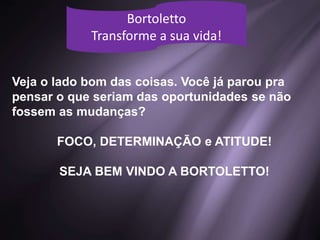 Bortoletto
Transforme a sua vida!
Veja o lado bom das coisas. Você já parou pra
pensar o que seriam das oportunidades se não
fossem as mudanças?
FOCO, DETERMINAÇÃO e ATITUDE!
SEJA BEM VINDO A BORTOLETTO!
 