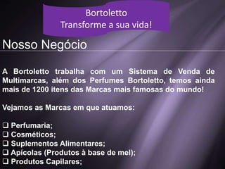 Nosso Negócio
A Bortoletto trabalha com um Sistema de Venda de
Multimarcas, além dos Perfumes Bortoletto, temos ainda
mais de 1200 itens das Marcas mais famosas do mundo!
Vejamos as Marcas em que atuamos:
 Perfumaria;
 Cosméticos;
 Suplementos Alimentares;
 Apícolas (Produtos à base de mel);
 Produtos Capilares;
Bortoletto
Transforme a sua vida!
 
