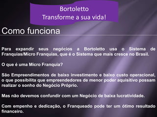 Como funciona
Para expandir seus negócios a Bortoletto usa o Sistema de
Franquias/Micro Franquias, que é o Sistema que mais cresce no Brasil.
O que é uma Micro Franquia?
São Empreendimentos de baixo investimento e baixo custo operacional,
o que possibilita que empreendedores de menor poder aquisitivo possam
realizar o sonho do Negócio Próprio.
Mas não devemos confundir com um Negócio de baixa lucratividade.
Com empenho e dedicação, o Franqueado pode ter um ótimo resultado
financeiro.
Bortoletto
Transforme a sua vida!
 