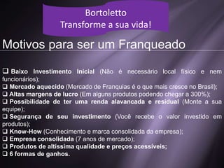 Motivos para ser um Franqueado
 Baixo Investimento Inicial (Não é necessário local físico e nem
funcionários);
 Mercado aquecido (Mercado de Franquias é o que mais cresce no Brasil);
 Altas margens de lucro (Em alguns produtos podendo chegar a 300%);
 Possibilidade de ter uma renda alavancada e residual (Monte a sua
equipe);
 Segurança de seu investimento (Você recebe o valor investido em
produtos);
 Know-How (Conhecimento e marca consolidada da empresa);
 Empresa consolidada (7 anos de mercado);
 Produtos de altíssima qualidade e preços acessíveis;
 6 formas de ganhos.
Bortoletto
Transforme a sua vida!
 