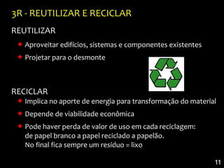 3R - REUTILIZAR E RECICLAR
REUTILIZAR
  Aproveitar edifícios, sistemas e componentes existentes
  Projetar para o desmonte



RECICLAR
  Implica no aporte de energia para transformação do material
  Depende de viabilidade econômica
  Pode haver perda de valor de uso em cada reciclagem:
   de papel branco a papel reciclado a papelão.
   No final fica sempre um resíduo = lixo

                                                             11
 
