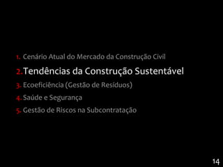 1. Cenário Atual do Mercado da Construção Civil

2.Tendências da Construção Sustentável
3. Ecoeficiência (Gestão de Resíduos)
4. Saúde e Segurança
5. Gestão de Riscos na Subcontratação




                                                  14
 