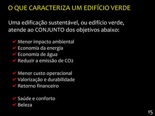 O QUE CARACTERIZA UM EDIFÍCIO VERDE

Uma edificação sustentável, ou edifício verde,
atende ao CONJUNTO dos objetivos abaixo:
 ✔ Menor impacto ambiental
 ✔ Economia da energia
 ✔ Economia de água
 ✔ Reduzir a emissão de CO2

 ✔ Menor custo operacional
 ✔ Valorização e durabilidade
 ✔ Retorno financeiro

 ✔ Saúde e conforto
 ✔ Beleza
                                                 15
 