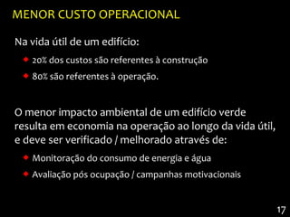MENOR CUSTO OPERACIONAL

Na vida útil de um edifício:
  20% dos custos são referentes à construção
  80% são referentes à operação.


O menor impacto ambiental de um edifício verde
resulta em economia na operação ao longo da vida útil,
e deve ser verificado / melhorado através de:
  Monitoração do consumo de energia e água
  Avaliação pós ocupação / campanhas motivacionais


                                                         17
 