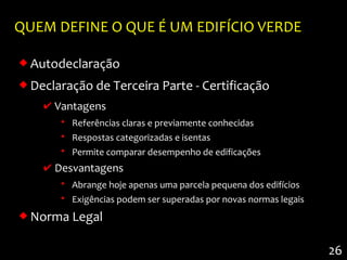 QUEM DEFINE O QUE É UM EDIFÍCIO VERDE

 Autodeclaração
 Declaração de Terceira Parte - Certificação
    ✔ Vantagens
       • Referências claras e previamente conhecidas
       • Respostas categorizadas e isentas
       • Permite comparar desempenho de edificações
    ✔ Desvantagens
       • Abrange hoje apenas uma parcela pequena dos edifícios
       • Exigências podem ser superadas por novas normas legais
 Norma Legal

                                                                  26
 