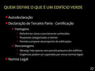 QUEM DEFINE O QUE É UM EDIFÍCIO VERDE

 Autodeclaração
 Declaração de Terceira Parte - Certificação
    ✔ Vantagens
       • Referências claras e previamente conhecidas
       • Respostas categorizadas e isentas
       • Permite comparar desempenho de edificações
    ✔ Desvantagens
       • Abrange hoje apenas uma parcela pequena dos edifícios
       • Exigências podem ser superadas por novas normas legais
 Norma Legal

                                                                  27
 