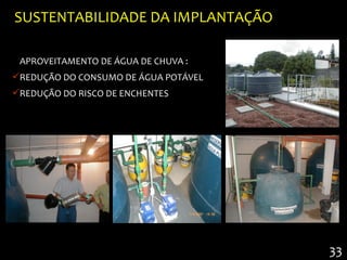 SUSTENTABILIDADE DA IMPLANTAÇÃO

 APROVEITAMENTO DE ÁGUA DE CHUVA :
REDUÇÃO DO CONSUMO DE ÁGUA POTÁVEL
REDUÇÃO DO RISCO DE ENCHENTES




                                      33
 