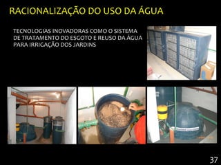 RACIONALIZAÇÃO DO USO DA ÁGUA
TECNOLOGIAS INOVADORAS COMO O SISTEMA
DE TRATAMENTO DO ESGOTO E REUSO DA ÁGUA
PARA IRRIGAÇÃO DOS JARDINS




                                          37
 