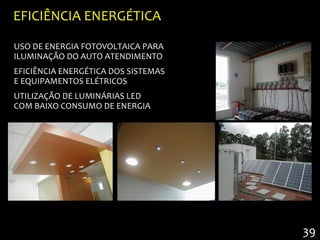 EFICIÊNCIA ENERGÉTICA

USO DE ENERGIA FOTOVOLTAICA PARA
ILUMINAÇÃO DO AUTO ATENDIMENTO
EFICIÊNCIA ENERGÉTICA DOS SISTEMAS
E EQUIPAMENTOS ELÉTRICOS
UTILIZAÇÃO DE LUMINÁRIAS LED
COM BAIXO CONSUMO DE ENERGIA




                                     39
 