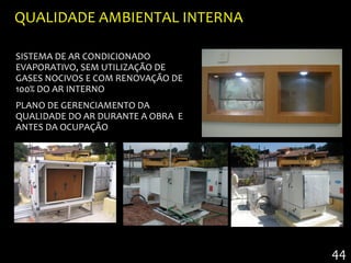 QUALIDADE AMBIENTAL INTERNA

SISTEMA DE AR CONDICIONADO
EVAPORATIVO, SEM UTILIZAÇÃO DE
GASES NOCIVOS E COM RENOVAÇÃO DE
100% DO AR INTERNO
PLANO DE GERENCIAMENTO DA
QUALIDADE DO AR DURANTE A OBRA E
ANTES DA OCUPAÇÃO




                                   44
 