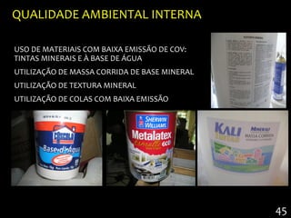 QUALIDADE AMBIENTAL INTERNA

USO DE MATERIAIS COM BAIXA EMISSÃO DE COV:
TINTAS MINERAIS E À BASE DE ÁGUA
UTILIZAÇÃO DE MASSA CORRIDA DE BASE MINERAL
UTILIZAÇÃO DE TEXTURA MINERAL
UTILIZAÇÃO DE COLAS COM BAIXA EMISSÃO




                                              45
 