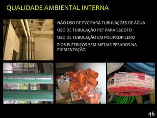 QUALIDADE AMBIENTAL INTERNA

             NÃO USO DE PVC PARA TUBULAÇÕES DE ÁGUA
             USO DE TUBULAÇÃO PET PARA ESGOTO
             USO DE TUBULAÇÃO EM POLIPROPILENO
             FIOS ELÉTRICOS SEM METAIS PESADOS NA
             PIGMENTAÇÃO




                                                      46
 