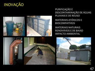 INOVAÇÃO
           PURIFICAÇÃO E
           DESCONTAMINAÇÃO DE ÁGUAS
           PLUVIAIS E DE REUSO
           MATERIAIS ATÓXICOS E
           BIOCOMPATÍVEIS
           MATERIAIS NATURAIS
           RENOVÁVEIS E DE BAIXO
           IMPACTO AMBIENTAL




                                   47
 