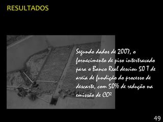 RESULTADOS




             Segundo dados de 2007, o
             fornecimento de piso intertravado
             para o Banco Real desviou 50 T de
             areia de fundição do processo de
             descarte, com 50% de redução na
             emissão de CO²


                                             49
 