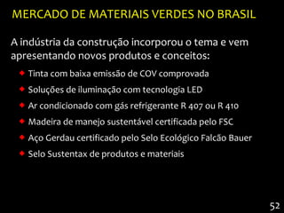 MERCADO DE MATERIAIS VERDES NO BRASIL

A indústria da construção incorporou o tema e vem
apresentando novos produtos e conceitos:
  Tinta com baixa emissão de COV comprovada
  Soluções de iluminação com tecnologia LED
  Ar condicionado com gás refrigerante R 407 ou R 410
  Madeira de manejo sustentável certificada pelo FSC
  Aço Gerdau certificado pelo Selo Ecológico Falcão Bauer
  Selo Sustentax de produtos e materiais




                                                             52
 
