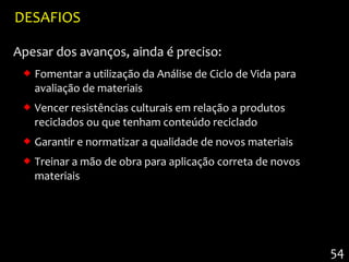 DESAFIOS

Apesar dos avanços, ainda é preciso:
  Fomentar a utilização da Análise de Ciclo de Vida para
   avaliação de materiais
  Vencer resistências culturais em relação a produtos
   reciclados ou que tenham conteúdo reciclado
  Garantir e normatizar a qualidade de novos materiais
  Treinar a mão de obra para aplicação correta de novos
   materiais




                                                            54
 